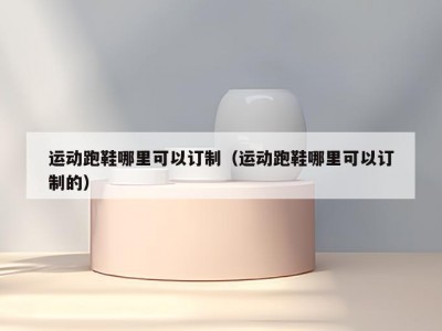 运动跑鞋哪里可以订制（运动跑鞋哪里可以订制的）