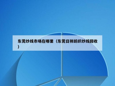 东莞纱线市场在哪里（东莞日祥纺织纱线回收）