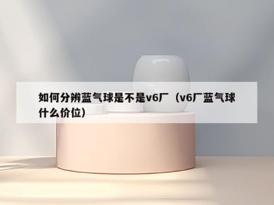 如何分辨蓝气球是不是v6厂（v6厂蓝气球什么价位）