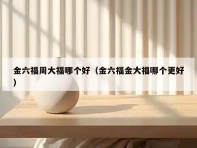 金六福周大福哪个好（金六福金大福哪个更好）