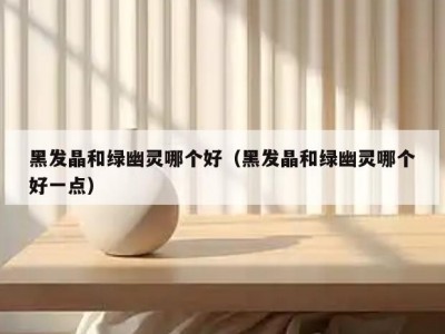 黑发晶和绿幽灵哪个好（黑发晶和绿幽灵哪个好一点）