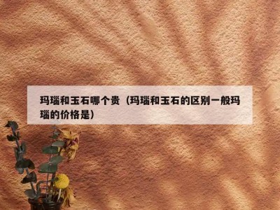 玛瑙和玉石哪个贵（玛瑙和玉石的区别一般玛瑙的价格是）