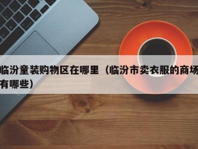 临汾童装购物区在哪里（临汾市卖衣服的商场有哪些）