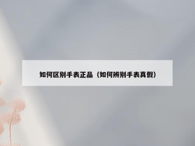 如何区别手表正品（如何辨别手表真假）