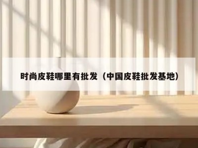 时尚皮鞋哪里有批发（中国皮鞋批发基地）