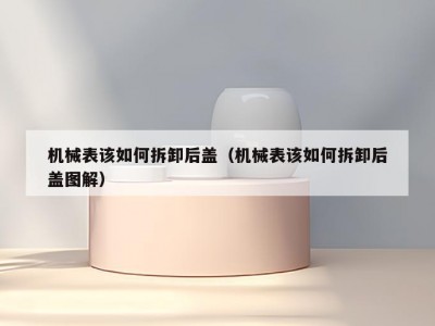 机械表该如何拆卸后盖（机械表该如何拆卸后盖图解）