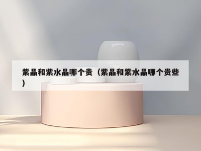 紫晶和紫水晶哪个贵（紫晶和紫水晶哪个贵些）