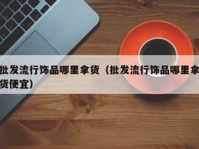 批发流行饰品哪里拿货（批发流行饰品哪里拿货便宜）