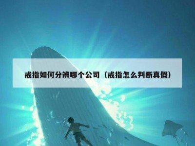 戒指如何分辨哪个公司（戒指怎么判断真假）