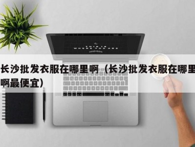 长沙批发衣服在哪里啊（长沙批发衣服在哪里啊最便宜）