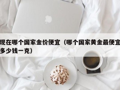 现在哪个国家金价便宜（哪个国家黄金最便宜多少钱一克）