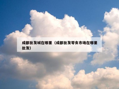 成都批发城在哪里（成都批发零食市场在哪里批发）
