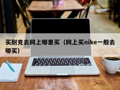 买耐克去网上哪里买（网上买nike一般去哪买）