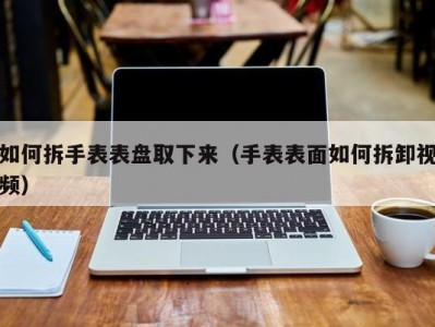 如何拆手表表盘取下来（手表表面如何拆卸视频）