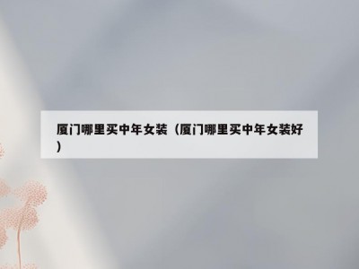 厦门哪里买中年女装（厦门哪里买中年女装好）