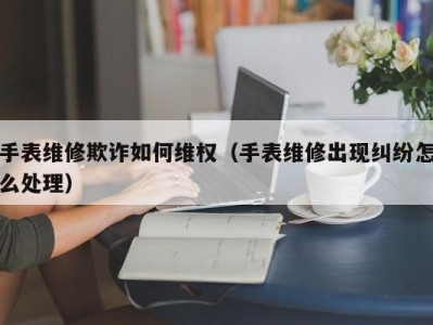手表维修欺诈如何维权（手表维修出现纠纷怎么处理）