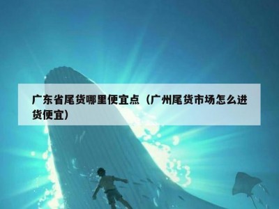 广东省尾货哪里便宜点（广州尾货市场怎么进货便宜）