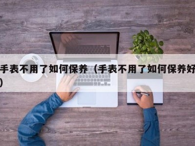 手表不用了如何保养（手表不用了如何保养好）
