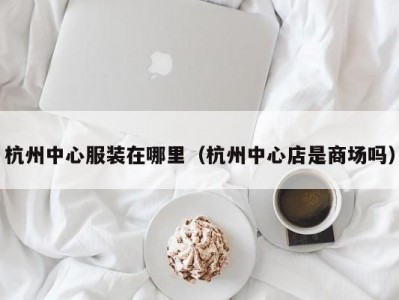 杭州中心服装在哪里（杭州中心店是商场吗）