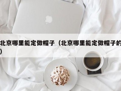 北京哪里能定做帽子（北京哪里能定做帽子的）