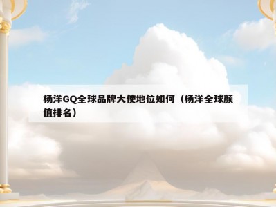 杨洋GQ全球品牌大使地位如何（杨洋全球颜值排名）