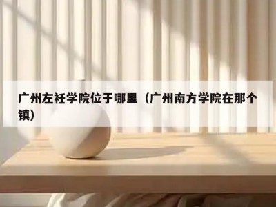广州左衽学院位于哪里（广州南方学院在那个镇）