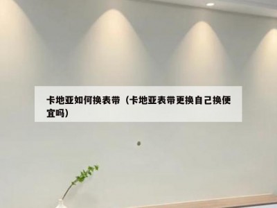 卡地亚如何换表带（卡地亚表带更换自己换便宜吗）
