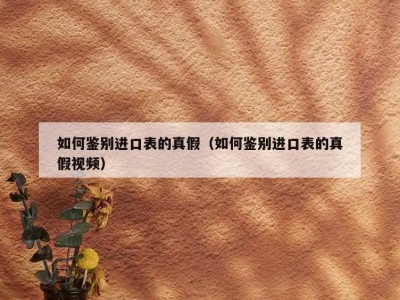 如何鉴别进口表的真假（如何鉴别进口表的真假视频）