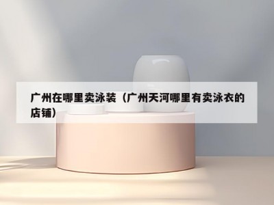 广州在哪里卖泳装（广州天河哪里有卖泳衣的店铺）