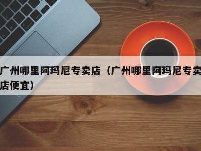 广州哪里阿玛尼专卖店（广州哪里阿玛尼专卖店便宜）