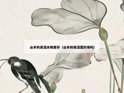 山羊奶保湿水哪里好（山羊奶保湿霜好用吗）