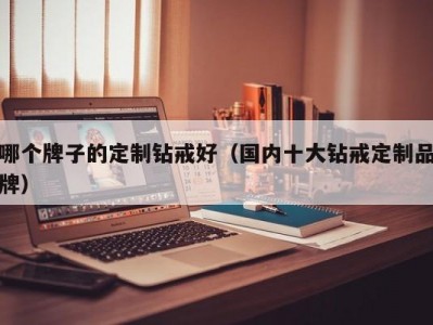 哪个牌子的定制钻戒好（国内十大钻戒定制品牌）