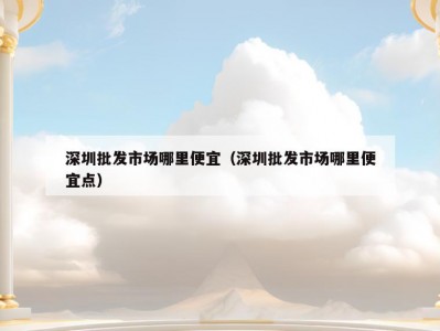 深圳批发市场哪里便宜（深圳批发市场哪里便宜点）