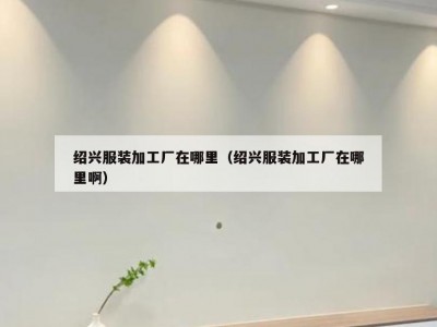 绍兴服装加工厂在哪里（绍兴服装加工厂在哪里啊）