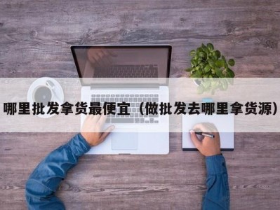 哪里批发拿货最便宜（做批发去哪里拿货源）