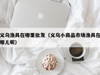 义乌渔具在哪里批发（义乌小商品市场渔具在哪儿呢）