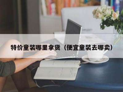 特价童装哪里拿货（便宜童装去哪卖）