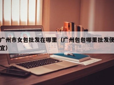 广州市女包批发在哪里（广州包包哪里批发便宜）