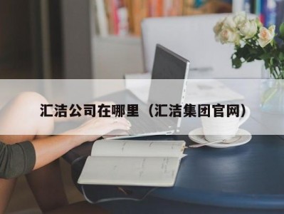 汇洁公司在哪里（汇洁集团官网）