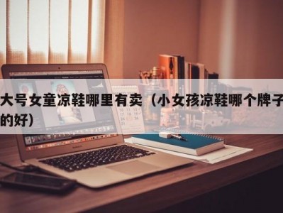 大号女童凉鞋哪里有卖（小女孩凉鞋哪个牌子的好）