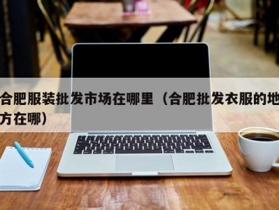 合肥服装批发市场在哪里（合肥批发衣服的地方在哪）