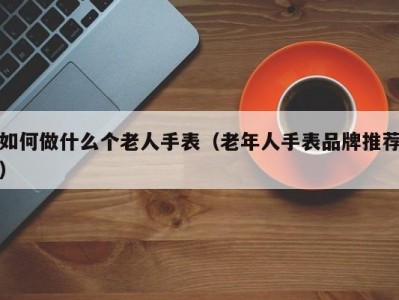 如何做什么个老人手表（老年人手表品牌推荐）