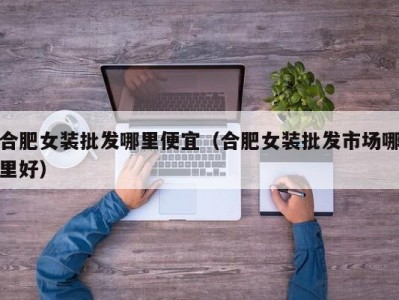 合肥女装批发哪里便宜（合肥女装批发市场哪里好）