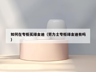 如何在专柜买绿金迪（劳力士专柜绿金迪有吗）