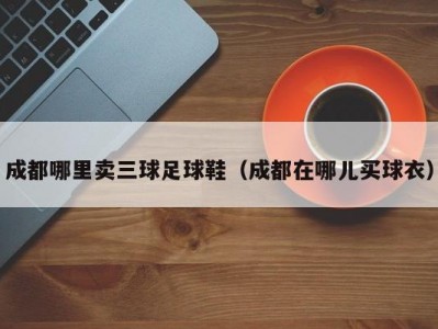 成都哪里卖三球足球鞋（成都在哪儿买球衣）