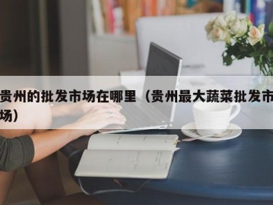 贵州的批发市场在哪里（贵州最大蔬菜批发市场）