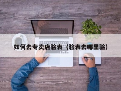 如何去专卖店验表（验表去哪里验）