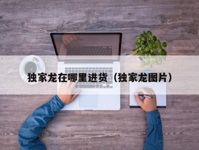 独家龙在哪里进货（独家龙图片）