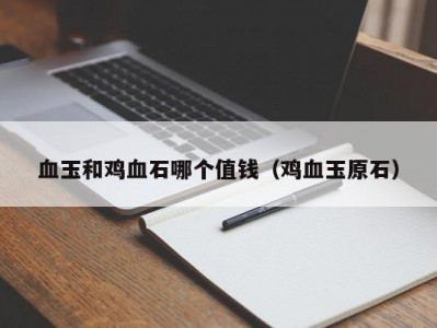 血玉和鸡血石哪个值钱（鸡血玉原石）