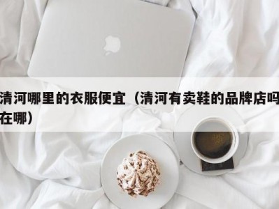 清河哪里的衣服便宜（清河有卖鞋的品牌店吗在哪）
